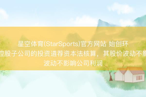 星空体育(StarSports)官方网站 始创环保：公司对控股子公司的投资遴荐资本法核算，其股价波动不影响公司利润