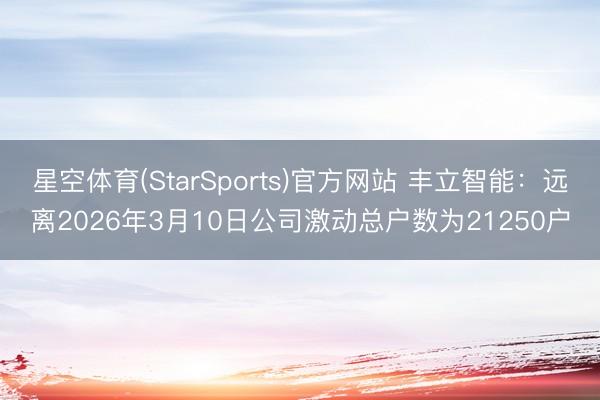 星空体育(StarSports)官方网站 丰立智能:远离2026年3月10日公司激动总户数为21250户 星空体育(StarSports)官方网站 丰立智能:远离2026年3月10日公司激动总户数为21250户