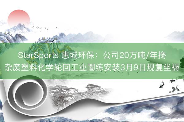 StarSports 惠城环保：公司20万吨/年搀杂废塑料化学轮回工业闇练安装3月9日规复坐褥