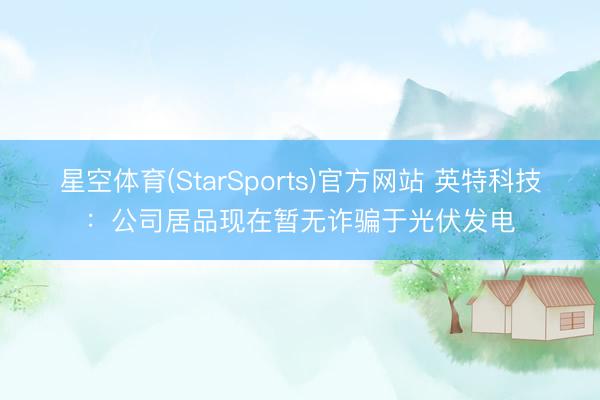星空体育(StarSports)官方网站 英特科技：公司居品现在暂无诈骗于光伏发电