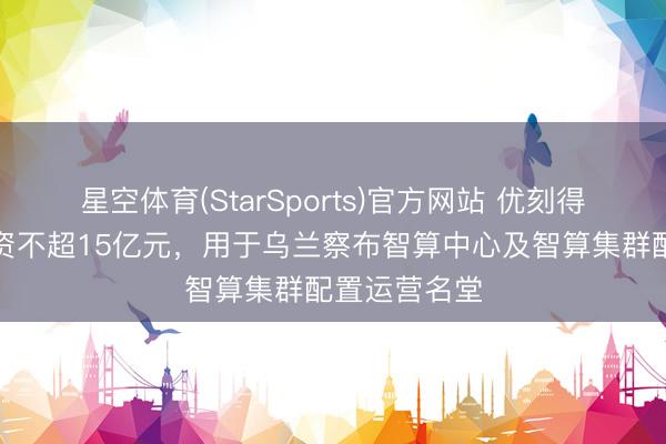 星空体育(StarSports)官方网站 优刻得：拟定增募资不超15亿元，用于乌兰察布智算中心及智算集群配置运营名堂