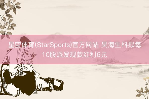 星空体育(StarSports)官方网站 昊海生科拟每10股派发现款红利6元