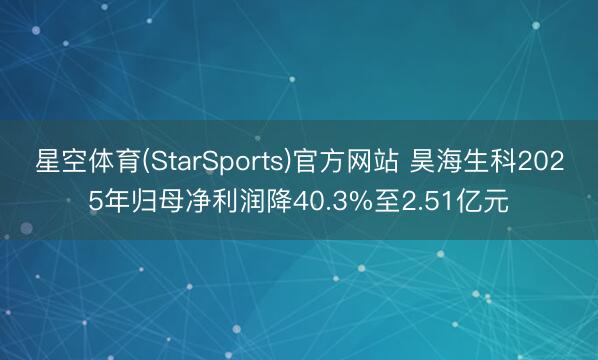 星空体育(StarSports)官方网站 昊海生科2025年归母净利润降40.3%至2.51亿元