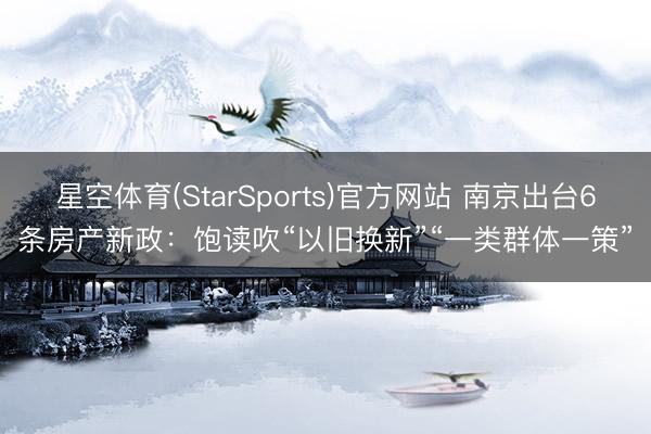 星空体育(StarSports)官方网站 南京出台6条房产新政：饱读吹“以旧换新”“一类群体一策”