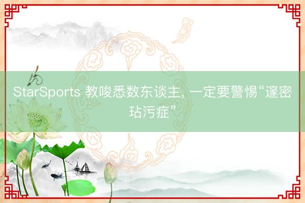 StarSports 教唆悉数东谈主, 一定要警惕“邃密玷污症” StarSports 教唆悉数东谈主, 一定要警惕“邃密玷污症”