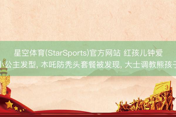 星空体育(StarSports)官方网站 红孩儿钟爱小公主发型, 木吒防秃头套餐被发现, 大士调教熊孩子 星空体育(StarSports)官方网站 红孩儿钟爱小公主发型, 木吒防秃头套餐被发现, 大士调教熊孩子