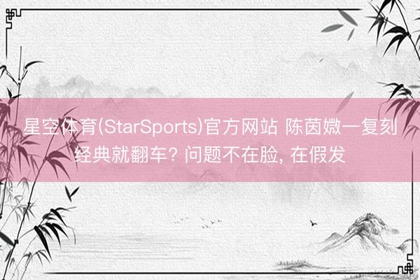 星空体育(StarSports)官方网站 陈茵媺一复刻经典就翻车? 问题不在脸, 在假发