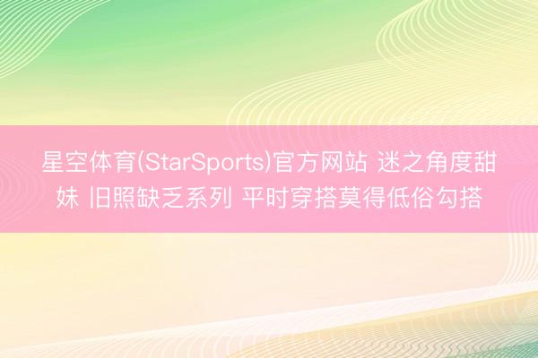 星空体育(StarSports)官方网站 迷之角度甜妹 旧照缺乏系列 平时穿搭莫得低俗勾搭 星空体育(StarSports)官方网站 迷之角度甜妹 旧照缺乏系列 平时穿搭莫得低俗勾搭