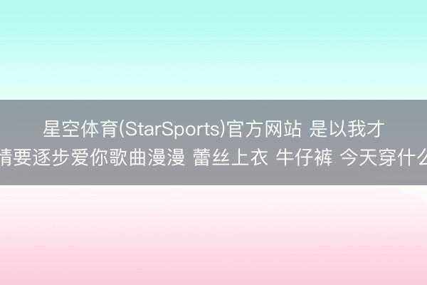 星空体育(StarSports)官方网站 是以我才情要逐步爱你歌曲漫漫 蕾丝上衣 牛仔裤 今天穿什么