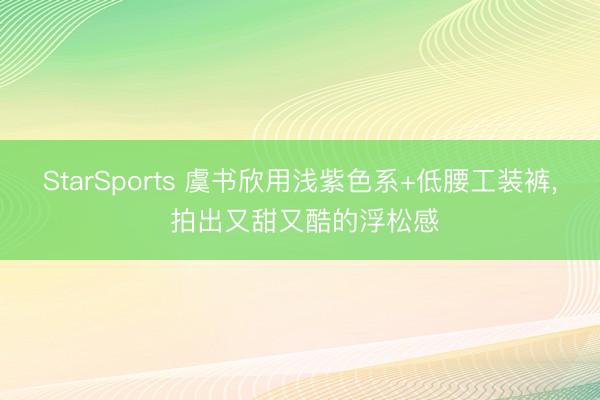 StarSports 虞书欣用浅紫色系+低腰工装裤, 拍出又甜又酷的浮松感