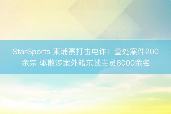 StarSports 柬埔寨打击电诈：查处案件200余宗 驱散涉案外籍东谈主员8000余名