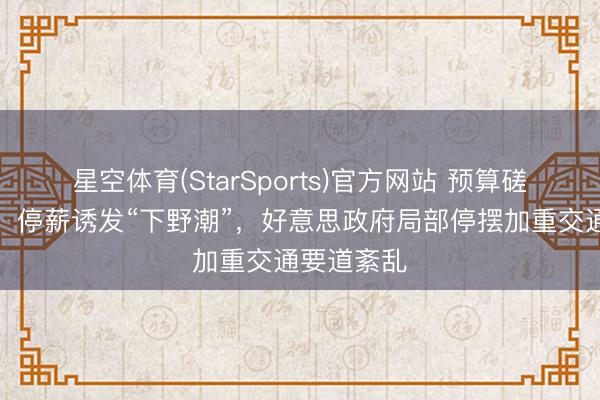 星空体育(StarSports)官方网站 预算磋商陷僵局，停薪诱发“下野潮”，好意思政府局部停摆加重交通要道紊乱