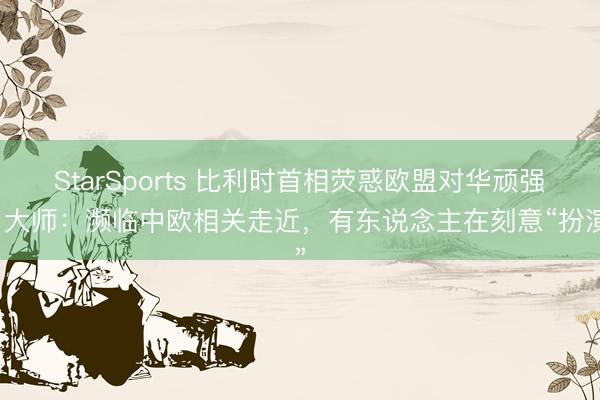StarSports 比利时首相荧惑欧盟对华顽强，大师：濒临中欧相关走近，有东说念主在刻意“扮演”
