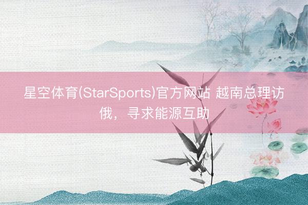 星空体育(StarSports)官方网站 越南总理访俄，寻求能源互助