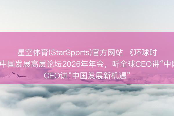 星空体育(StarSports)官方网站 《环球时报》记者采访中国发展高层论坛2026年年会，听全球CEO讲“中国发展新机遇”