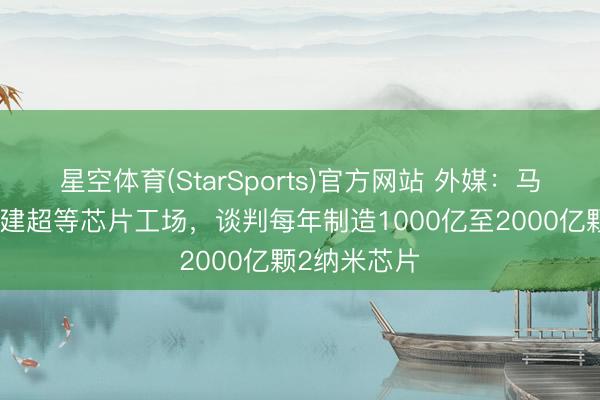 星空体育(StarSports)官方网站 外媒:马斯克通知将建超等芯片工场,谈判每年制造1000亿至2000亿颗2纳米芯片 星空体育(StarSports)官方网站 外媒:马斯克通知将建超等芯片工场,谈判每年制造1000亿至2000亿颗2纳米芯片