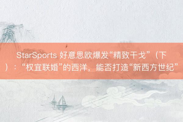 StarSports 好意思欧爆发“精致干戈”（下）：“权宜联婚”的西洋，能否打造“新西方世纪”