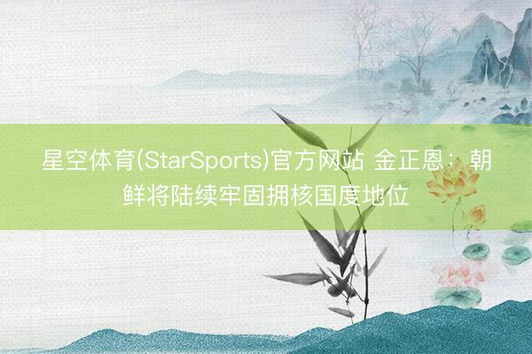 星空体育(StarSports)官方网站 金正恩:朝鲜将陆续牢固拥核国度地位 星空体育(StarSports)官方网站 金正恩:朝鲜将陆续牢固拥核国度地位