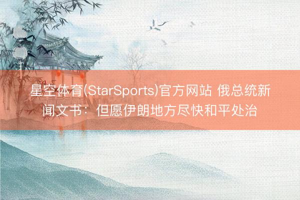 星空体育(StarSports)官方网站 俄总统新闻文书:但愿伊朗地方尽快和平处治 星空体育(StarSports)官方网站 俄总统新闻文书:但愿伊朗地方尽快和平处治
