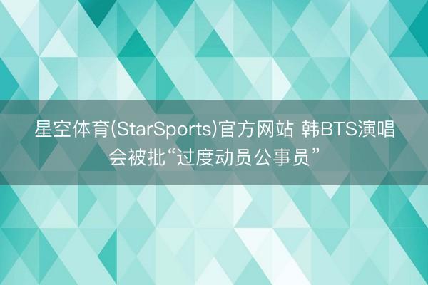 星空体育(StarSports)官方网站 韩BTS演唱会被批“过度动员公事员”