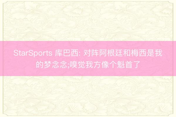 StarSports 库巴西: 对阵阿根廷和梅西是我的梦念念;嗅觉我方像个魁首了