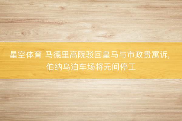 星空体育 马德里高院驳回皇马与市政贵寓诉, 伯纳乌泊车场将无间停工