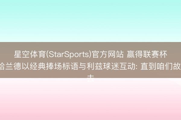 星空体育(StarSports)官方网站 赢得联赛杯, 哈兰德以经典捧场标语与利兹球迷互动: 直到咱们故去