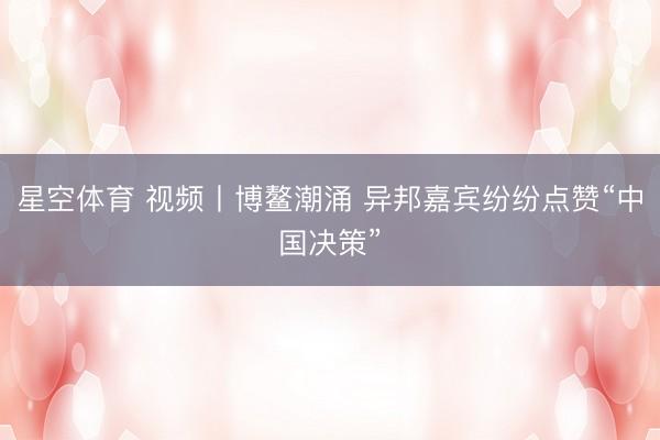 星空体育 视频丨博鳌潮涌 异邦嘉宾纷纷点赞“中国决策”