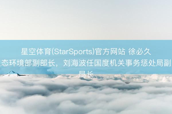 星空体育(StarSports)官方网站 徐必久任生态环境部副部长，刘海波任国度机关事务惩处局副局长