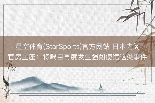 星空体育(StarSports)官方网站 日本内阁官房主座：将瞩目再度发生强闯使馆这类事件