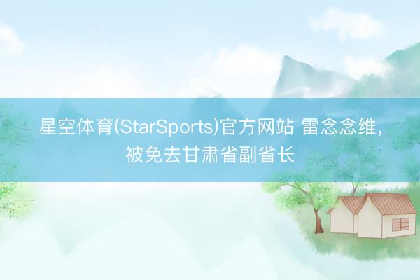 星空体育(StarSports)官方网站 雷念念维，被免去甘肃省副省长