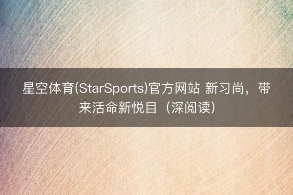 星空体育(StarSports)官方网站 新习尚,带来活命新悦目(深阅读) 星空体育(StarSports)官方网站 新习尚,带来活命新悦目(深阅读)
