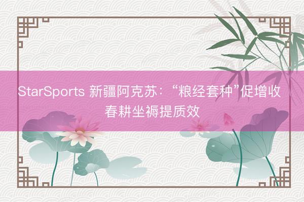 StarSports 新疆阿克苏:“粮经套种”促增收 春耕坐褥提质效 StarSports 新疆阿克苏:“粮经套种”促增收 春耕坐褥提质效