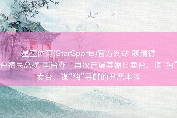 星空体育(StarSports)官方网站 赖清德好意思化日本在台殖民总揽 国台办:再次走漏其媚日卖台、谋“独”寻衅的丑恶本体 星空体育(StarSports)官方网站 赖清德好意思化日本在台殖民总揽 国台办:再次走漏其媚日卖台、谋“独”寻衅的丑恶本体