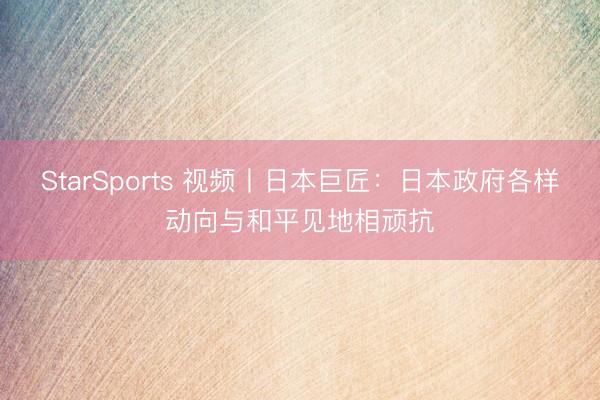 StarSports 视频丨日本巨匠:日本政府各样动向与和平见地相顽抗 StarSports 视频丨日本巨匠:日本政府各样动向与和平见地相顽抗