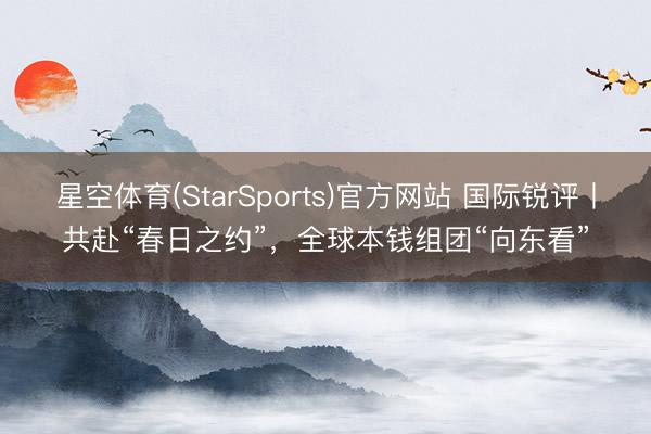 星空体育(StarSports)官方网站 国际锐评丨共赴“春日之约”,全球本钱组团“向东看” 星空体育(StarSports)官方网站 国际锐评丨共赴“春日之约”,全球本钱组团“向东看”