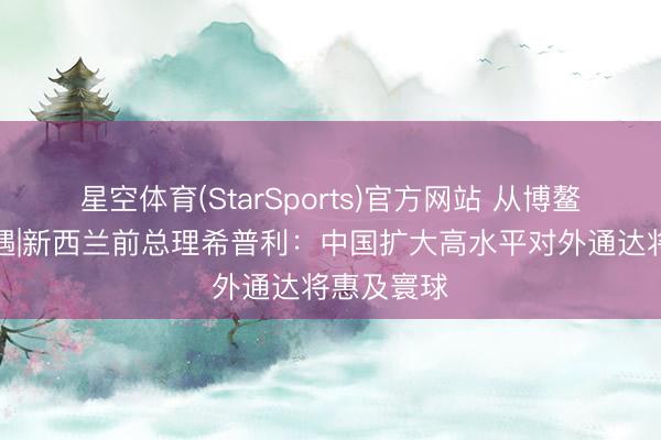 星空体育(StarSports)官方网站 从博鳌看寰球机遇|新西兰前总理希普利:中国扩大高水平对外通达将惠及寰球 星空体育(StarSports)官方网站 从博鳌看寰球机遇|新西兰前总理希普利:中国扩大高水平对外通达将惠及寰球