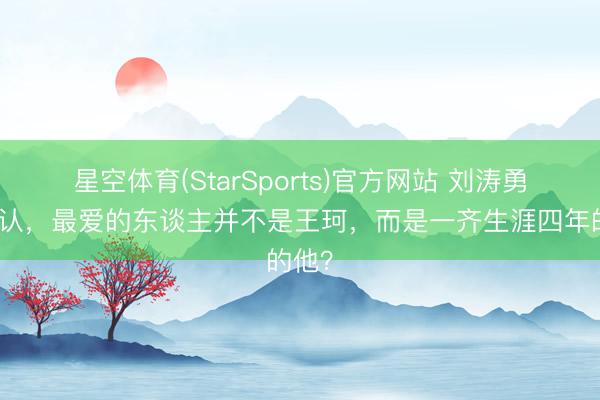 星空体育(StarSports)官方网站 刘涛勇猛承认,最爱的东谈主并不是王珂,而是一齐生涯四年的他? 星空体育(StarSports)官方网站 刘涛勇猛承认,最爱的东谈主并不是王珂,而是一齐生涯四年的他?
