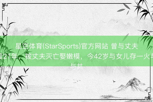 星空体育(StarSports)官方网站 曾与丈夫相爱21年，被丈夫灭亡娶嫩模，今42岁与女儿存一火与共
