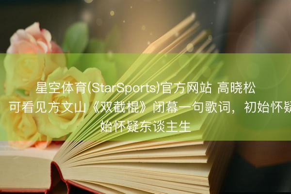 星空体育(StarSports)官方网站 高晓松从小快意，可看见方文山《双截棍》闭幕一句歌词，初始怀疑东谈主生