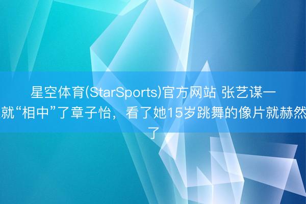 星空体育(StarSports)官方网站 张艺谋一眼就“相中”了章子怡,看了她15岁跳舞的像片就赫然了 星空体育(StarSports)官方网站 张艺谋一眼就“相中”了章子怡,看了她15岁跳舞的像片就赫然了