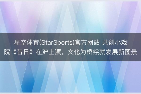星空体育(StarSports)官方网站 共创小戏院《昔日》在沪上演,文化为桥绘就发展新图景 星空体育(StarSports)官方网站 共创小戏院《昔日》在沪上演,文化为桥绘就发展新图景