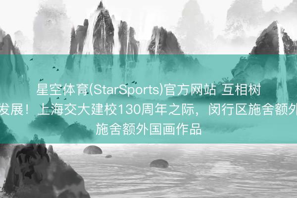 星空体育(StarSports)官方网站 互相树立、共同发展！上海交大建校130周年之际，闵行区施舍额外国画作品
