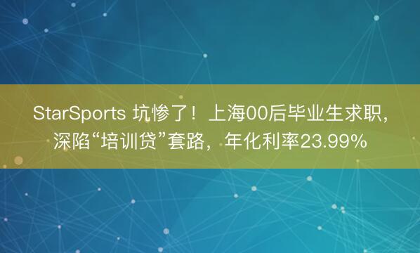 StarSports 坑惨了！上海00后毕业生求职，深陷“培训贷”套路，年化利率23.99%