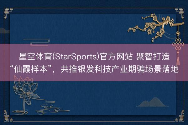 星空体育(StarSports)官方网站 聚智打造“仙霞样本”，共推银发科技产业期骗场景落地