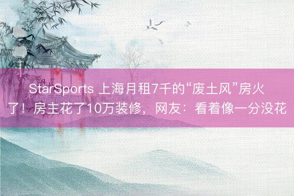 StarSports 上海月租7千的“废土风”房火了！房主花了10万装修，网友：看着像一分没花