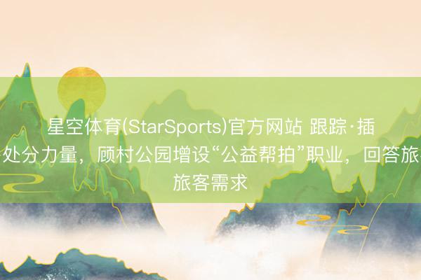 星空体育(StarSports)官方网站 跟踪·插足更多处分力量,顾村公园增设“公益帮拍”职业,回答旅客需求 星空体育(StarSports)官方网站 跟踪·插足更多处分力量,顾村公园增设“公益帮拍”职业,回答旅客需求