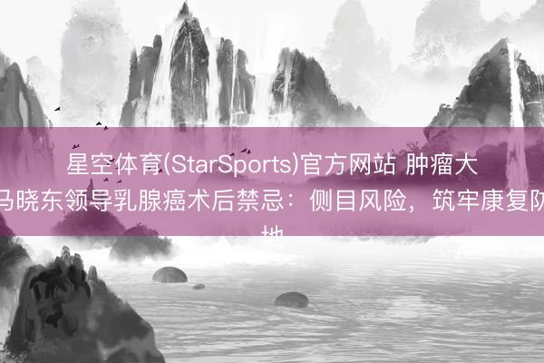 星空体育(StarSports)官方网站 肿瘤大师马晓东领导乳腺癌术后禁忌：侧目风险，筑牢康复防地