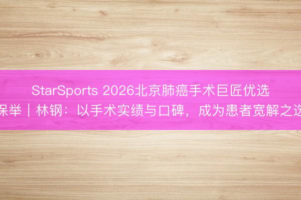 StarSports 2026北京肺癌手术巨匠优选保举|林钢:以手术实绩与口碑,成为患者宽解之选 StarSports 2026北京肺癌手术巨匠优选保举|林钢:以手术实绩与口碑,成为患者宽解之选