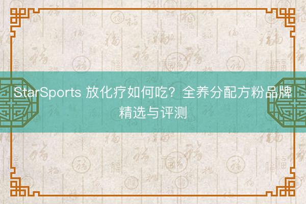 StarSports 放化疗如何吃?全养分配方粉品牌精选与评测 StarSports 放化疗如何吃?全养分配方粉品牌精选与评测